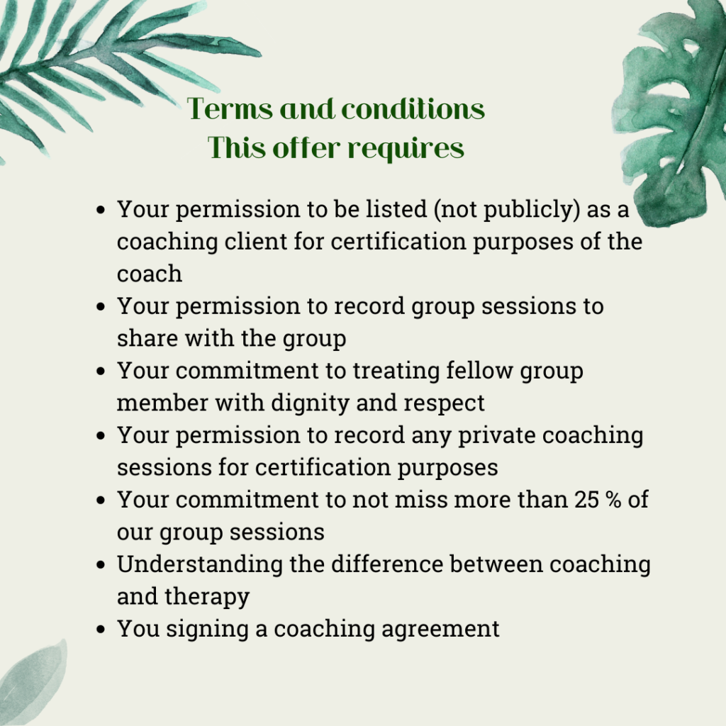 Terms and conditions
This offer requires 
Your permission to be listed (not publicly) as a coaching client for certification purposes of the coach
Your permission to record group sessions to share with the group
Your commitment to treating fellow group member with dignity and respect
Your permission to record any private coaching sessions for certification purposes
Your commitment to not miss more than 25 % of our group sessions
Understanding the difference between coaching and therapy
You signing a coaching agreement 

