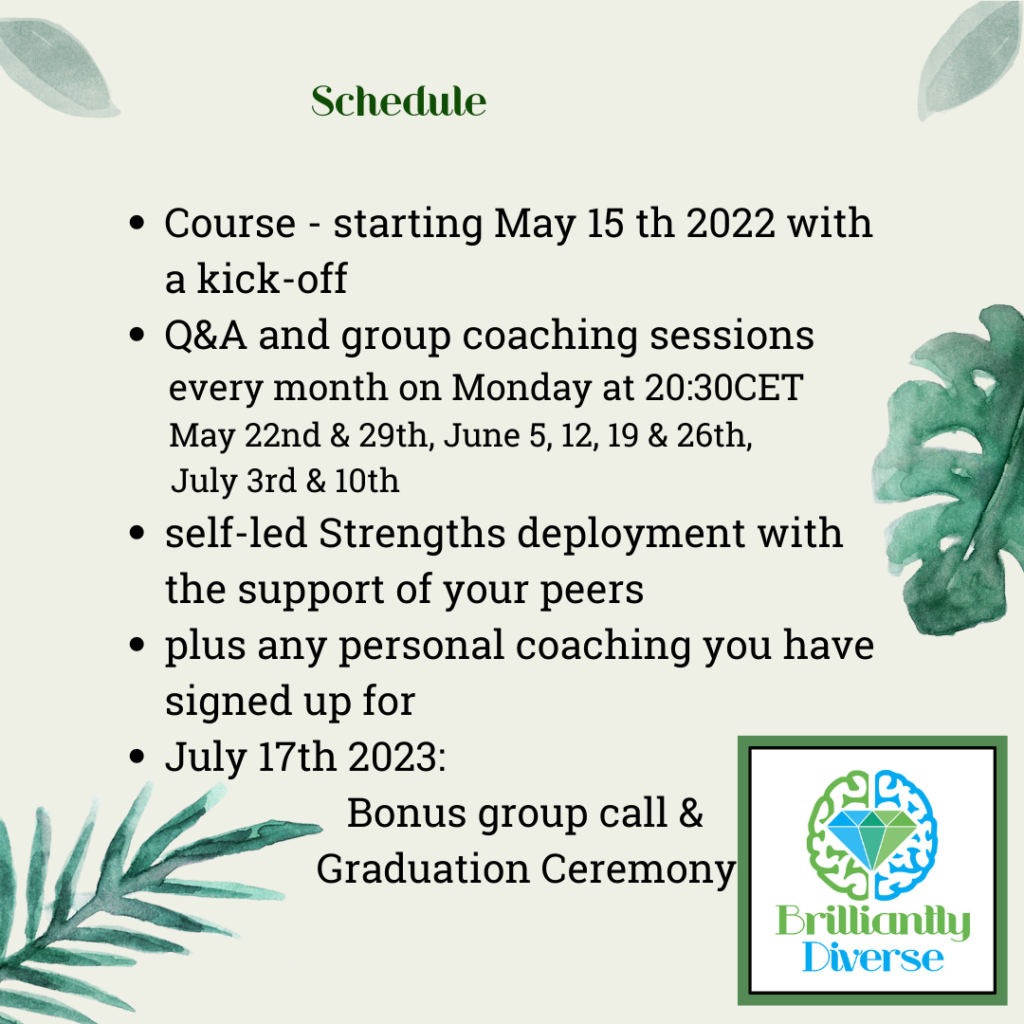 Schedule

Course - starting May 15 th 2023 with a kick-off
Q&A and group coaching sessions                                                           
every month on Monday at 20:30CET
May 22nd & 29th, June 5, 12, 19 & 26th, July 3rd & 10th 
-self-led Strengths deployment with the support of your peers
-plus any personal coaching you have signed up for
July 17th 2023: Bonus group call & Graduation Ceremony

                         


