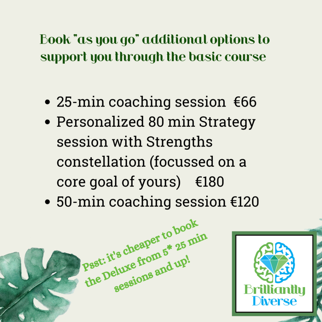 Book as you go additional options to support you through the basic course

25-min coaching session  €66
Personalized 80 min Strategy session with Strengths constellation (focussed on a core goal of yours)    €150
50-min coaching session €180

Psst! It's cheaper to book the deluxe package from 5x 25min sessions and up!